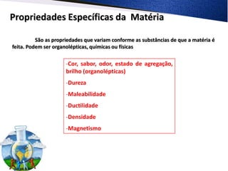 Propriedades Específicas da Matéria

          São as propriedades que variam conforme as substâncias de que a matéria é
feita. Podem ser organolépticas, químicas ou físicas


                      -Cor, sabor, odor, estado de agregação,
                      brilho (organolépticas)
                      -Dureza
                      -Maleabilidade
                      -Ductilidade
                      -Densidade
                      -Magnetismo
 