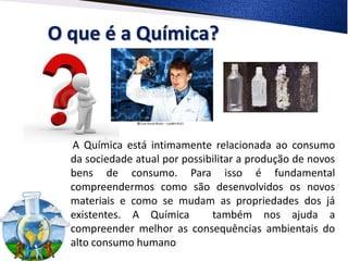 O que é a Química?




  A Química está intimamente relacionada ao consumo
  da sociedade atual por possibilitar a produção de novos
  bens de consumo. Para isso é fundamental
  compreendermos como são desenvolvidos os novos
  materiais e como se mudam as propriedades dos já
  existentes. A Química        também nos ajuda a
  compreender melhor as consequências ambientais do
  alto consumo humano
 