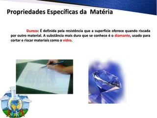 Propriedades Específicas da Matéria

            Dureza: É definida pela resistência que a superfície oferece quando riscada
 por outro material. A substância mais dura que se conhece é o diamante, usado para
 cortar e riscar materiais como o vidro.
 