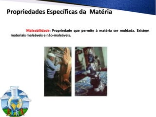 Propriedades Específicas da Matéria

           Maleabilidade: Propriedade que permite à matéria ser moldada. Existem
 materiais maleáveis e não-maleáveis.
 