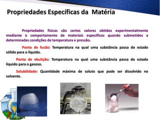 Propriedades Específicas da Matéria

        Propriedades físicas são certos valores obtidos experimentalmente
mediante o comportamento de materiais específicos quando submetidos a
determinadas condições de temperatura e pressão.
          Ponto de fusão: Temperatura na qual uma substância passa do estado
sólido para o líquido.
      Ponto de ebulição: Temperatura na qual uma substância passa do estado
líquido para o gasoso.
      Solubilidade: Quantidade máxima de soluto que pode ser dissolvido no
solvente.
 