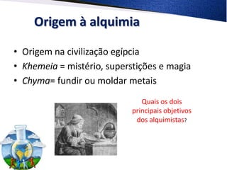 Origem à alquimia

• Origem na civilização egípcia
• Khemeia = mistério, superstições e magia
• Chyma= fundir ou moldar metais
                               Quais os dois
                            principais objetivos
                             dos alquimistas?
 