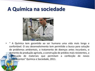 A Química na sociedade




• “ A Química tem garantido ao ser humano uma vida mais longa e
  confortável. O seu desenvolvimento tem permitido a busca para solução
  de problemas ambientais, o tratamento de doenças antes incuráveis, o
  aumento da produção agrícola, a construção de prédios mais resistentes, a
  construção de materiais que permitam a confecção de novos
  equipamentos” Química e Sociedade, 2011.
 