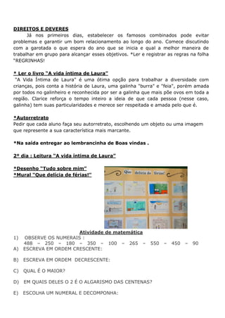 DIREITOS E DEVERES
Já nos primeiros dias, estabelecer os famosos combinados pode evitar
problemas e garantir um bom relacionamento ao longo do ano. Comece discutindo
com a garotada o que espera do ano que se inicia e qual a melhor maneira de
trabalhar em grupo para alcançar esses objetivos. *Ler e registrar as regras na folha
“REGRINHAS!
* Ler o livro “A vida íntima de Laura”
"A Vida Íntima de Laura" é uma ótima opção para trabalhar a diversidade com
crianças, pois conta a história de Laura, uma galinha "burra" e "feia", porém amada
por todos no galinheiro e reconhecida por ser a galinha que mais põe ovos em toda a
região. Clarice reforça o tempo inteiro a ideia de que cada pessoa (nesse caso,
galinha) tem suas particularidades e merece ser respeitada e amada pelo que é.
*Autorretrato
Pedir que cada aluno faça seu autorretrato, escolhendo um objeto ou uma imagem
que represente a sua característica mais marcante.
*Na saída entregar ao lembrancinha de Boas vindas .
2º dia : Leitura “A vida íntima de Laura”
*Desenho “Tudo sobre mim”
*Mural “Que delícia de férias!”
Atividade de matemática
1) OBSERVE OS NUMERAIS :
488 – 250 – 180 – 350 – 100 – 265 – 550 – 450 – 90
A) ESCREVA EM ORDEM CRESCENTE:
B) ESCREVA EM ORDEM DECRESCENTE:
C) QUAL É O MAIOR?
D) EM QUAIS DELES O 2 É O ALGARISMO DAS CENTENAS?
E) ESCOLHA UM NUMERAL E DECOMPONHA:
 