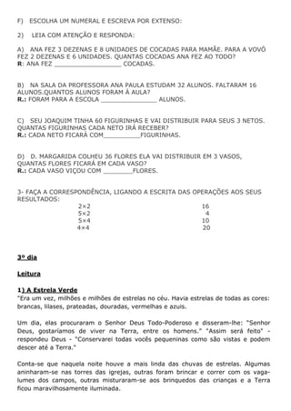 F) ESCOLHA UM NUMERAL E ESCREVA POR EXTENSO:
2) LEIA COM ATENÇÃO E RESPONDA:
A) ANA FEZ 3 DEZENAS E 8 UNIDADES DE COCADAS PARA MAMÃE. PARA A VOVÓ
FEZ 2 DEZENAS E 6 UNIDADES. QUANTAS COCADAS ANA FEZ AO TODO?
R: ANA FEZ __________________ COCADAS.
B) NA SALA DA PROFESSORA ANA PAULA ESTUDAM 32 ALUNOS. FALTARAM 16
ALUNOS.QUANTOS ALUNOS FORAM À AULA?
R.: FORAM PARA A ESCOLA _______________ ALUNOS.
C) SEU JOAQUIM TINHA 60 FIGURINHAS E VAI DISTRIBUIR PARA SEUS 3 NETOS.
QUANTAS FIGURINHAS CADA NETO IRÁ RECEBER?
R.: CADA NETO FICARÁ COM__________FIGURINHAS.
D) D. MARGARIDA COLHEU 36 FLORES ELA VAI DISTRIBUIR EM 3 VASOS,
QUANTAS FLORES FICARÁ EM CADA VASO?
R.: CADA VASO VIÇOU COM ________FLORES.
3- FAÇA A CORRESPONDÊNCIA, LIGANDO A ESCRITA DAS OPERAÇÕES AOS SEUS
RESULTADOS:
2×2 16
5×2 4
5×4 10
4×4 20
3º dia
Leitura
1) A Estrela Verde
"Era um vez, milhões e milhões de estrelas no céu. Havia estrelas de todas as cores:
brancas, lilases, prateadas, douradas, vermelhas e azuis.
Um dia, elas procuraram o Senhor Deus Todo-Poderoso e disseram-lhe: “Senhor
Deus, gostaríamos de viver na Terra, entre os homens.” "Assim será feito" -
respondeu Deus - "Conservarei todas vocês pequeninas como são vistas e podem
descer até a Terra."
Conta-se que naquela noite houve a mais linda das chuvas de estrelas. Algumas
aninharam-se nas torres das igrejas, outras foram brincar e correr com os vaga-
lumes dos campos, outras misturaram-se aos brinquedos das crianças e a Terra
ficou maravilhosamente iluminada.
 