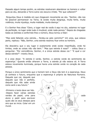 Passado algum tempo porém, as estrelas resolveram abandonar os homens e voltar
para ao céu, deixando a Terra outra vez escura e triste. "Por que voltaram?"
Perguntou Deus à medida em que chegavam novamente ao céu. "Senhor, não nos
foi possível permanecer na Terra; lá existe muita desgraça, muita fome, muita
violência, muita injustiça, muita maldade, muita doença."
E o Senhor lhes disse "Claro, o lugar real de vocês é aqui no céu, estamos no lugar
da perfeição, no lugar onde tudo é imutável, onde nada perece." Depois de chegadas
todas as estrelas e conferindo-lhes o número, Deus tornou a falar:
"Mas está faltando uma estrela... Perdeu-se pelo caminho?" Um anjo, que estava
perto, replicou: "Não, Senhor, uma estrela resolveu ficar entre os homens.
Ela descobriu que o seu lugar é exatamente onde existe imperfeição, onde há
limites, onde as coisas não vão bem." "Mas que estrela é essa?" - voltou Deus a
perguntar. "Por coincidência, Senhor, é a única estrela dessa cor." "E qual a cor
dessa estrela?"- insistiu Deus.
E o anjo disse: "A estrela é verde, Senhor, a estrela verde do sentimento da
esperança." Quando então olharam a Terra, a estrela já não estava só. A Terra
estava novamente iluminada, porque havia uma estrela verde no coração de cada
pessoa.
Porque o único sentimento que o homem tem e Deus não tem é a esperança. Deus
já conhece o futuro, enquanto que a esperança é própria da Natureza Humana.
Daquele que cai, daquele que erra,
daquele que não é perfeito,
daquele que não sabe ainda
como será o seu futuro."
-Primeiro o texto deve ser lido.
-Depois fazer várias estrelas
verdes de papel, uma para cada
aluno e pedir para escrever
quais são os seus desejos para o
ano que se inicia. Colar em um
mural.
 