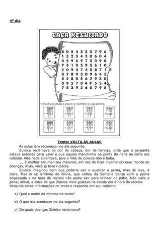 4º dia
Texto: VOLTA ÀS AULAS
As aulas iam recomeçar no dia seguinte.
Zuleica reclamava de dor de cabeça, dor de barriga, dizia que a garganta
estava ardendo para valer e que aquela manchinha na ponta do nariz na certa era
rubéola. Mas nada adiantava, pois a mãe de Zuleica não é boba.
__ É melhor arrumar seu material, em vez de ficar inventando esse monte de
doenças. Aliás, você já teve rubéola.
Zuleica imaginou bem que poderia cair e quebrar a perna, mas de leve, é
claro. Mas aí se lembrou de Olívia, que voltou da Semana Santa com a perna
engessada e na hora do recreio não podia sair para brincar no pátio. Não valia a
pena; afinal, a coisa de que Zuleica mais gostava na escola era à hora do recreio.
Pesquise estas informações no texto e responda em seu caderno:
a) Qual o nome da menina do texto?
b) O que iria acontecer no dia seguinte?
c) De quais doenças Zuleica reclamava?
 
