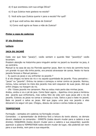 d) O que aconteceu com sua amiga Olívia?
e) O que Zuleica mais gostava na escola?
f) Você acha que Zuleica queria ir para a escola? Por quê?
g) O que você achou das ideias de Zuleica?
h) Como você agiria se fosse a mãe de Zuleica?
Pintar a capa de cadernos
5º dia Dinâmica
Leitura
JACA OU JACARÉ
Cada vez que falar “jaca(s)”, vocês sentam e quando falar “jacaré(s)” vocês
levantam.
Prestem atenção na historinha para ninguém sentar no jacaré ou levantar na jaca, é
ao contrário.
Manuel ia na casa de seu tio Florindo apanhar jacas. Bem no meio do caminho havia
um grande rio que não tinha ponte, era preciso atravessar de canoa. Neste rio havia
jacarés ferozes e Manuel pensou :
- Eu quero as jacas e vou enfrentar os jacarés ?
E aí ele chegou na beira do rio e viu aquela quantidade de jacarés. Ficou pensativo :
“jacas” ou “jacarés”. Entrou na canoa e começou a remar contra os jacarés. Remou,
remou, lutou sempre no meio dos jacarés mas sem esquecer de suas jacas. Até que
enfim chegou na margem do rio.
- Ufa ! Esses jacarés me cansaram. Mas eu estou mais perto das minhas jacas.
Andou, andou e viu o pé de jaca. Como fazer agora... Apanhou cinco jacas e lembrou
dos jacarés que enfrentaria, mas voltou feliz da vida com suas jacas até o rio de
jacarés. Colocou as jacas na canoa e começou a luta. Salva a jaca e bate no jacaré.
Bate no jacaré e salva as jacas. Até que jogou uma jaca nos jacarés e eles
deixaram-no seguir em paz. Chegou, desceu da canoa e comeu todas as jacas.
TEMPESTADE
Formação : sentados em cadeiras na formação circular.
Comandos : o apresentador da dinâmica fará a leitura do texto abaixo; os demais
devem obedecer os comandos : DIREITA (todos devem mudar para a cadeira a sua
direita); ESQUERDA (todos devem mudar para a cadeira a sua esquerda); quando
aparecer a palavra TEMPESTADE todos devem mudar de lugar, não podendo ser nem
para a sua direita, nem para a sua esquerda.
 