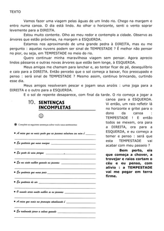 TEXTO
Vamos fazer uma viagem pelas águas de um lindo rio. Chego na margem e
entro numa canoa. O dia está lindo. Ao olhar o horizonte, senti o vento soprar
levemente para a DIREITA.
Estou muito contente. Olho ao meu redor e contemplo a cidade. Observo as
árvores que estão próximas, na margem a ESQUERDA.
Estamos nos aproximando de uma grande pedra à DIREITA, mas eu me
pergunto : aquelas nuvens podem ser sinal de TEMPESTADE ? É melhor não pensar
no pior, ou seja, em TEMPESTADE no meio do rio.
Quero continuar minha maravilhosa viagem sem pensar. Agora aprecio
lindos pássaros e outras novas árvores que estão bem longe, à ESQUERDA.
Meus amigos me chamam para lanchar e, ao tentar ficar de pé, desequilíbrio
e caio para a DIREITA. Então percebo que o sol começa a baixar, fico preocupado e
penso : será sinal de TEMPESTADE ? Mesmo assim, continuo brincando, curtindo
esse dia.
Meus amigos resolveram pescar e jogam seus anzóis : uma joga para a
DIREITA e o outro para a ESQUERDA.
E o sol de repente desaparece, com final da tarde. O rio começa a jogar a
canoa para a ESQUERDA.
Vi então, um raio refletir lá
no horizonte e gritei para o
dono da canoa :
TEMPESTADE ! E então
todos se mexem, ora para
a DIREITA, ora para a
ESQUERDA, e eu começo a
temer e penso : será que
esta TEMPESTADE vai
acabar com meu passeio ?
Bem perto, eis
que começa a chover, a
trovejar e raios cortam o
céu e eu penso, com
alívio : a TEMPESTADE
vai me pegar em terra
firme.
 
