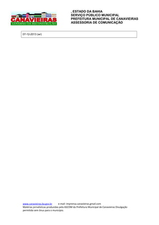 , ESTADO DA BAHIA
SERVIÇO PÚBLICO MUNICIPAL
PREFEITURA MUNICIPAL DE CANAVIEIRAS
ASSESSORIA DE COMUNICAÇÃO

07-12-2013 (wr)

www.canavieiras.ba.gov.br
e-mail: imprensa.canavieiras.gmail.com
Matérias jornalísticas produzidas pela ASCOM da Prefeitura Municipal de Canavieiras Divulgação
permitida sem ônus para o município.

 