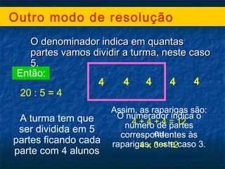 Outro modo de resolução
O denominador indica em quantasO denominador indica em quantas
partes vamos dividir a turma, neste casopartes vamos dividir a turma, neste caso
5.5.
Então:
20 : 5 = 4
A turma tem que
ser dividida em 5
partes ficando cada
parte com 4 alunos
4 4 4 4 4
O numerador indica o
número de partes
correspondentes às
raparigas, neste caso 3.
Assim, as raparigas são:
4 + 4 + 4 = 12
ou
4 x 3 = 12
 