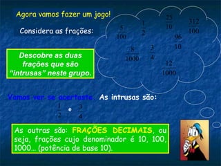 Agora vamos fazer um jogo!
10
25
2
1
100
5
4
3
1000
8 10
96
100
312
1000
12
Descobre as duas
frações que são
“intrusas” neste grupo.
Vamos ver se acertaste. As intrusas são:
2
1 e
4
3
As outras são: FRAÇÕES DECIMAIS, ou
seja, frações cujo denominador é 10, 100,
1000… (potência de base 10).
Considera as frações:
 