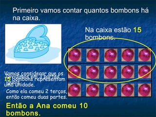 Primeiro vamos contar quantos bombons há
na caixa.
Na caixa estão 15
bombons.
Vamos considerar que os
15 bombons representam
uma unidade.
Dividimos em 3 partes
iguais.
Como ela comeu 2 terços,
então comeu duas partes.
Então a Ana comeu 10
bombons.
 