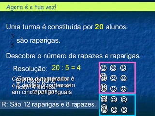 Agora é a tua vez!
Uma turma é constituída por 20 alunos.
são raparigas.
Descobre o número de rapazes e raparigas.
5
3
  
  
  
  
  
R: São 12 raparigas e 8 rapazes.
Resolução: 20 : 5 = 4
Como o denominadorComo o denominador
é 5 dividimos a turmaé 5 dividimos a turma
em cinco partes iguaisem cinco partes iguais
Em cada parteEm cada parte
ficam 4 alunos.ficam 4 alunos.
Como o numerador éComo o numerador é
3 , então 3 partes são3 , então 3 partes são
raparigas.raparigas.
 