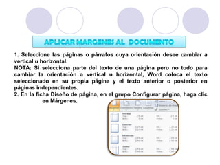 1. Seleccione las páginas o párrafos cuya orientación desee cambiar a
vertical u horizontal.
NOTA: Si selecciona parte del texto de una página pero no todo para
cambiar la orientación a vertical u horizontal, Word coloca el texto
seleccionado en su propia página y el texto anterior o posterior en
páginas independientes.
2. En la ficha Diseño de página, en el grupo Configurar página, haga clic
            en Márgenes.
 