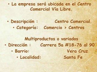• La empresa será ubicada en el Centro
           Comercial Vía Libre.

 • Descripción :       Centro Comercial.
    • Categoría:   Comercio > Centros

          Multiproductos o variados
• Dirección :     Carrera 5a #18-76 al 90
   • Barrio:                  Vera Cruz
      • Localidad:          Santa Fe
 