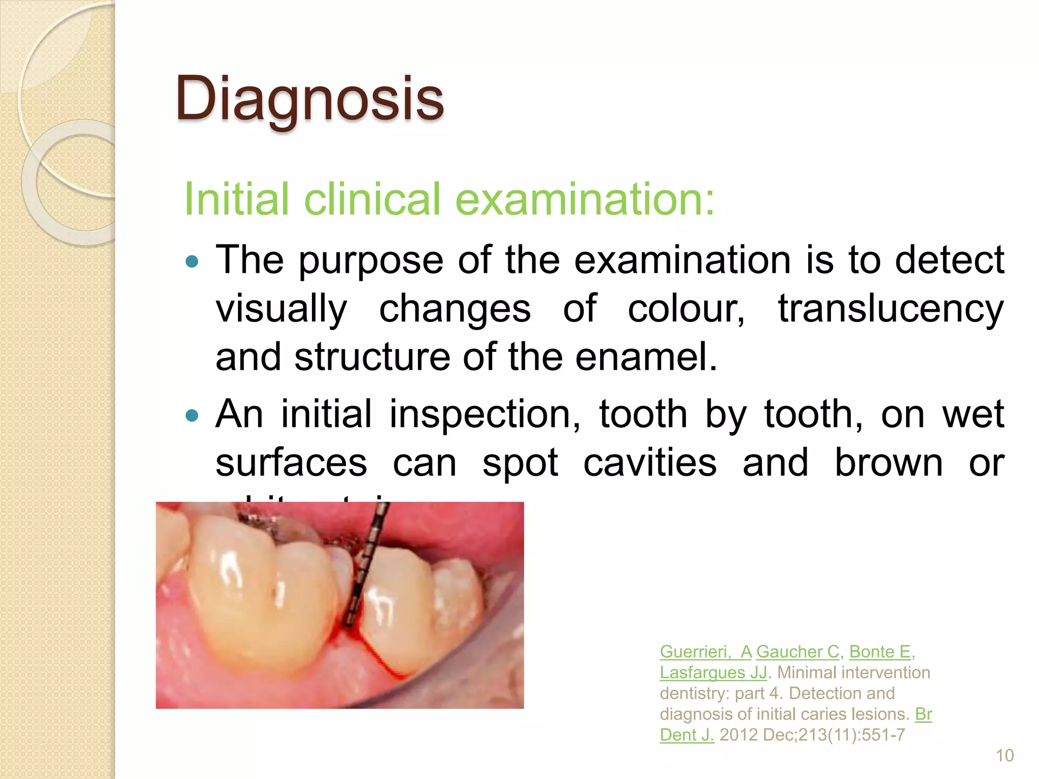 Diagnosis
Initial clinical examination:
 The purpose of the examination is to detect
visually changes of colour, translucency
and structure of the enamel.
 An initial inspection, tooth by tooth, on wet
surfaces can spot cavities and brown or
white stains.
Guerrieri, A Gaucher C, Bonte E,
Lasfargues JJ. Minimal intervention
dentistry: part 4. Detection and
diagnosis of initial caries lesions. Br
Dent J. 2012 Dec;213(11):551-7
10
 