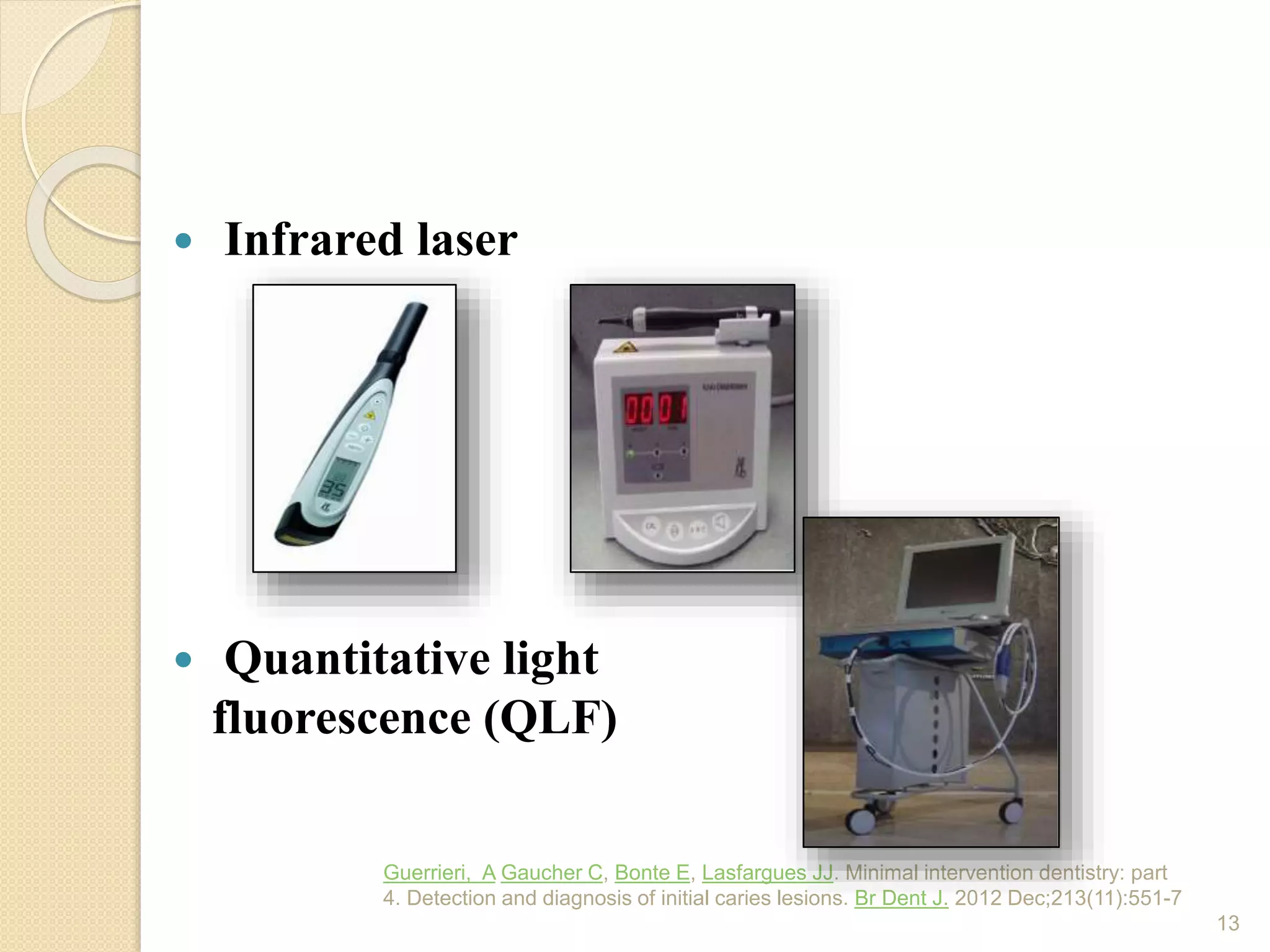  Infrared laser
 Quantitative light
fluorescence (QLF)
Guerrieri, A Gaucher C, Bonte E, Lasfargues JJ. Minimal intervention dentistry: part
4. Detection and diagnosis of initial caries lesions. Br Dent J. 2012 Dec;213(11):551-7
13
 