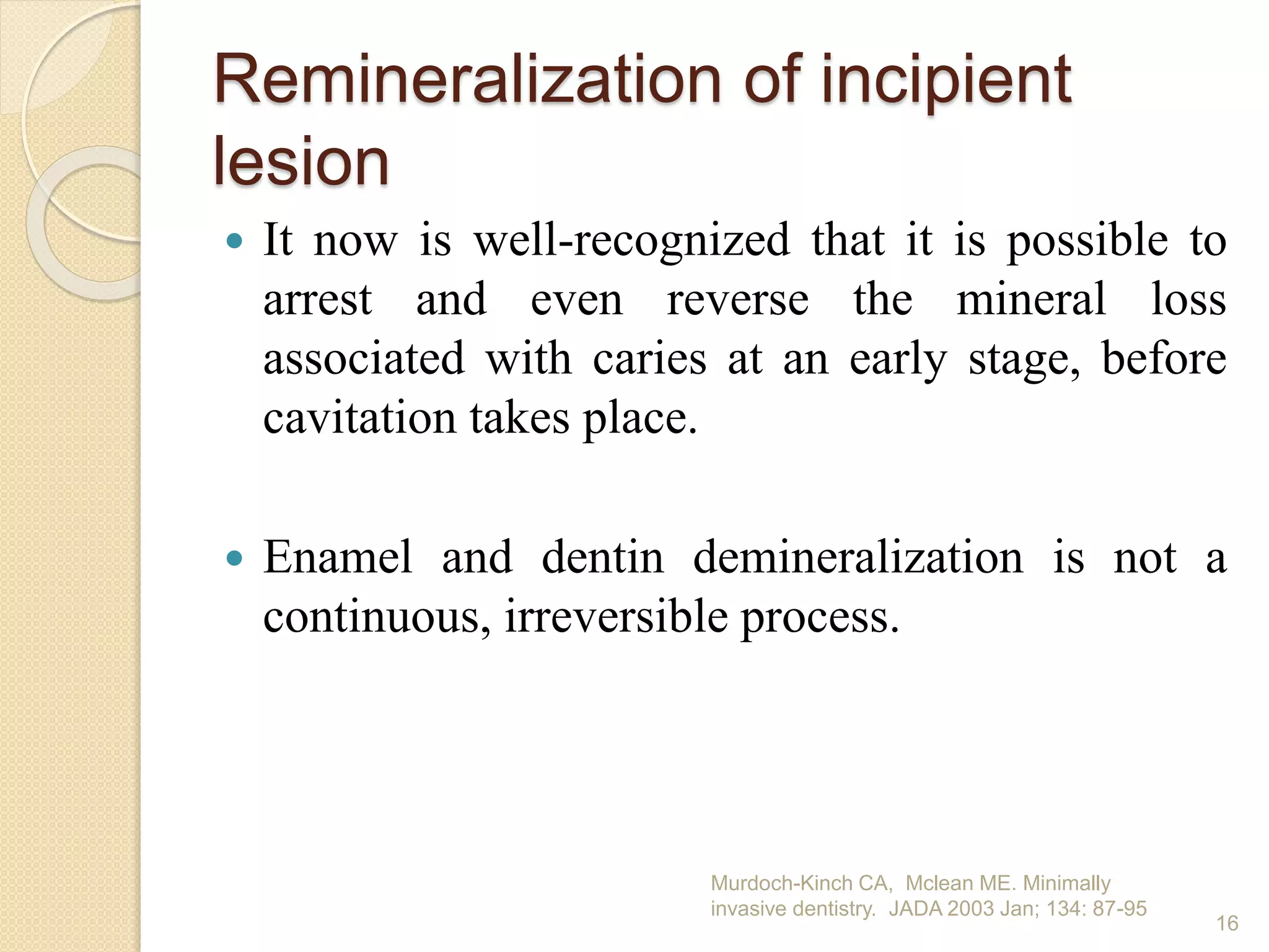Remineralization of incipient
lesion
 It now is well-recognized that it is possible to
arrest and even reverse the mineral loss
associated with caries at an early stage, before
cavitation takes place.
 Enamel and dentin demineralization is not a
continuous, irreversible process.
Murdoch-Kinch CA, Mclean ME. Minimally
invasive dentistry. JADA 2003 Jan; 134: 87-95
16
 