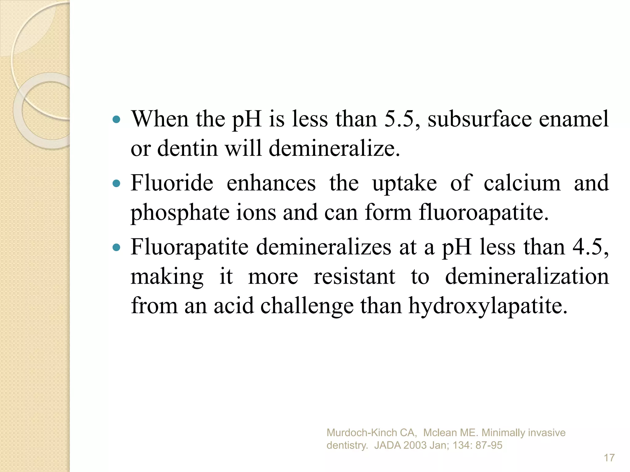  When the pH is less than 5.5, subsurface enamel
or dentin will demineralize.
 Fluoride enhances the uptake of calcium and
phosphate ions and can form fluoroapatite.
 Fluorapatite demineralizes at a pH less than 4.5,
making it more resistant to demineralization
from an acid challenge than hydroxylapatite.
Murdoch-Kinch CA, Mclean ME. Minimally invasive
dentistry. JADA 2003 Jan; 134: 87-95
17
 