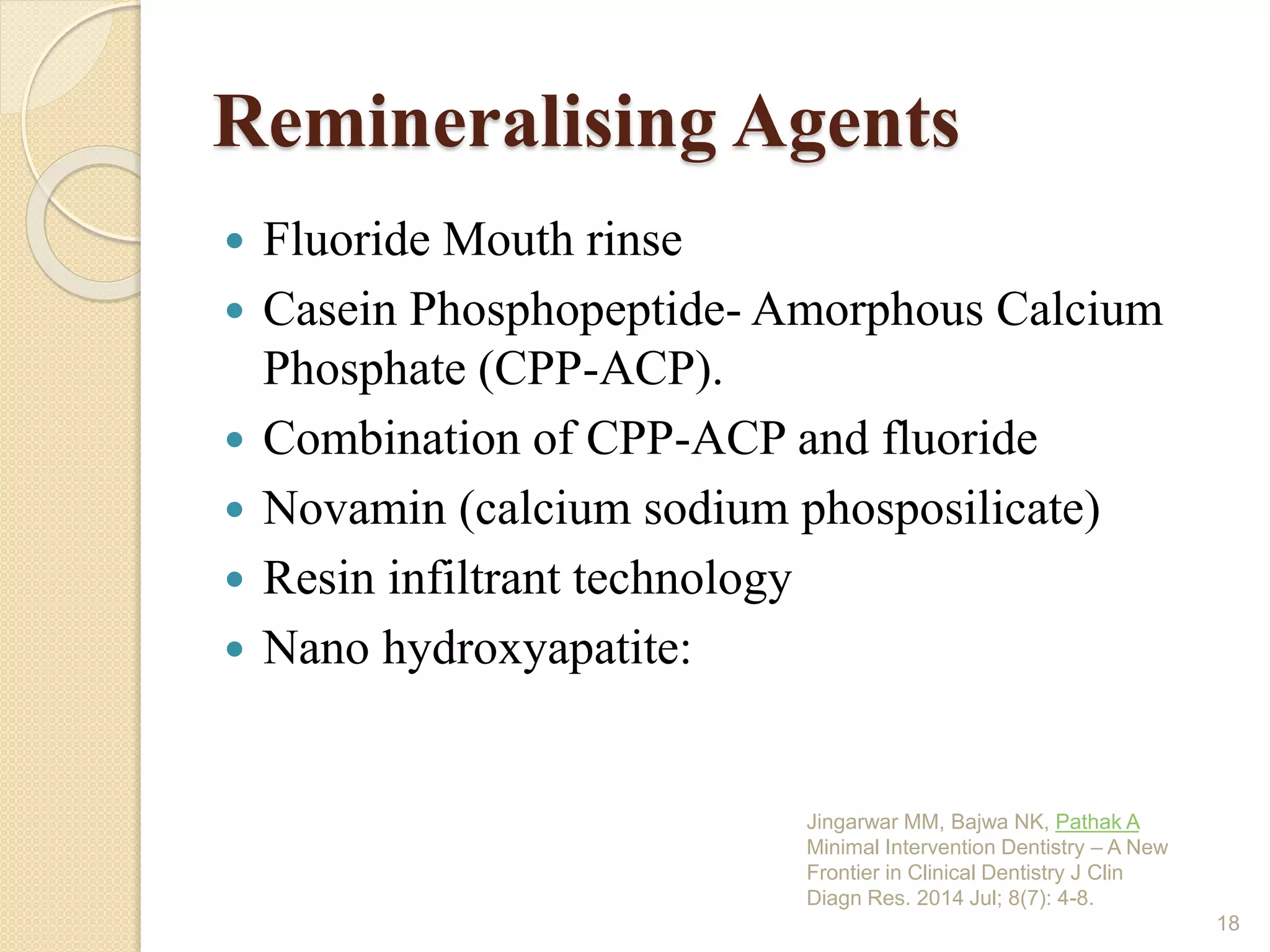 Remineralising Agents
 Fluoride Mouth rinse
 Casein Phosphopeptide- Amorphous Calcium
Phosphate (CPP-ACP).
 Combination of CPP-ACP and fluoride
 Novamin (calcium sodium phosposilicate)
 Resin infiltrant technology
 Nano hydroxyapatite:
Jingarwar MM, Bajwa NK, Pathak A
Minimal Intervention Dentistry – A New
Frontier in Clinical Dentistry J Clin
Diagn Res. 2014 Jul; 8(7): 4-8.
18
 