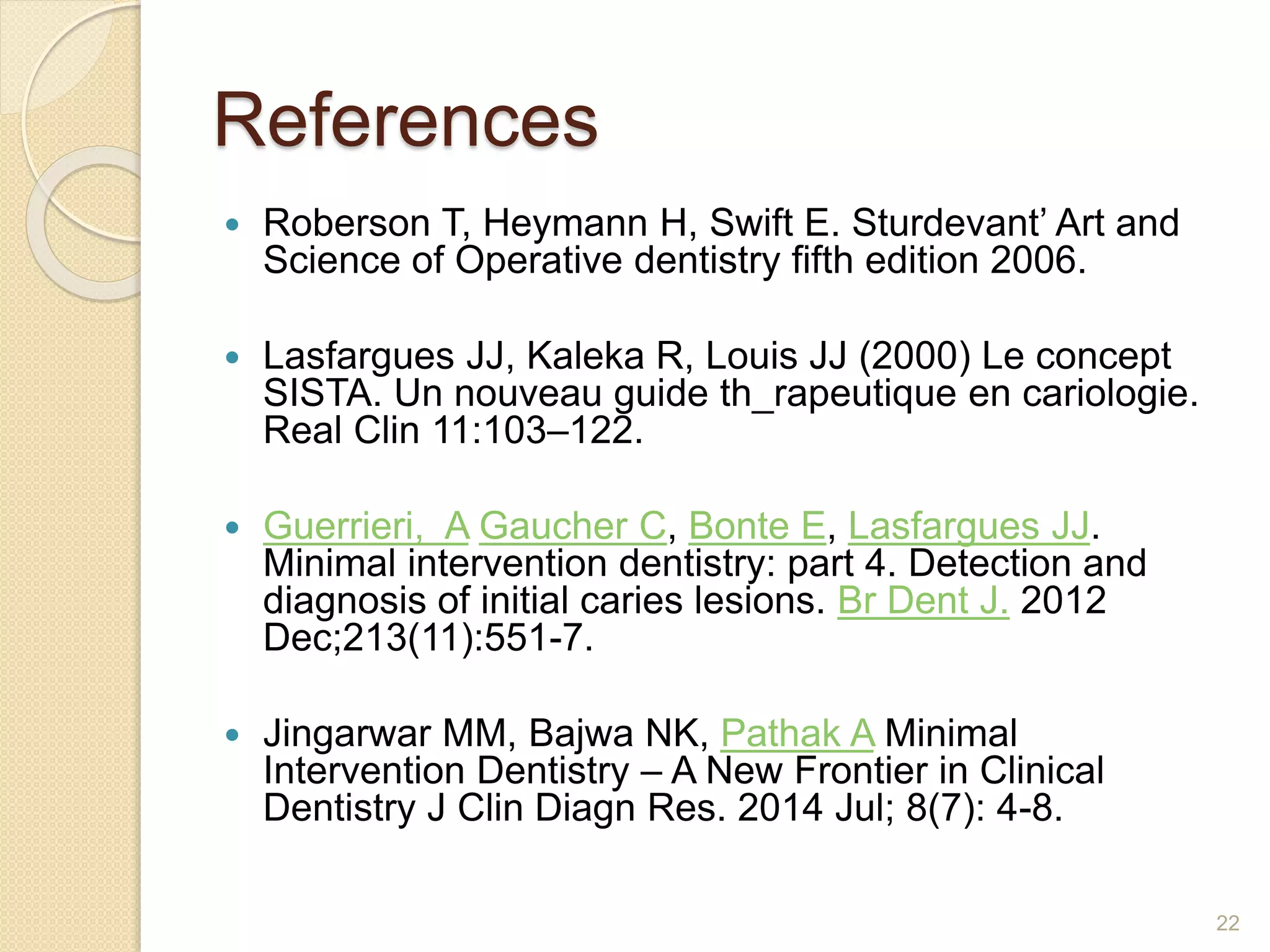 References
 Roberson T, Heymann H, Swift E. Sturdevant’ Art and
Science of Operative dentistry fifth edition 2006.
 Lasfargues JJ, Kaleka R, Louis JJ (2000) Le concept
SISTA. Un nouveau guide th_rapeutique en cariologie.
Real Clin 11:103–122.
 Guerrieri, A Gaucher C, Bonte E, Lasfargues JJ.
Minimal intervention dentistry: part 4. Detection and
diagnosis of initial caries lesions. Br Dent J. 2012
Dec;213(11):551-7.
 Jingarwar MM, Bajwa NK, Pathak A Minimal
Intervention Dentistry – A New Frontier in Clinical
Dentistry J Clin Diagn Res. 2014 Jul; 8(7): 4-8.
22
 