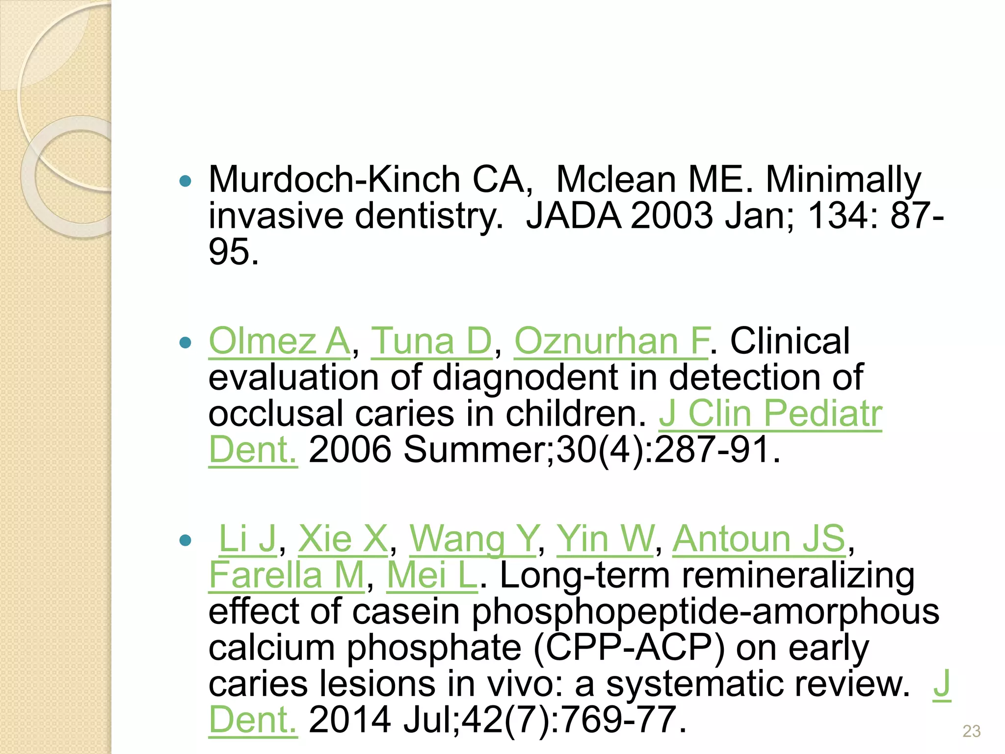  Murdoch-Kinch CA, Mclean ME. Minimally
invasive dentistry. JADA 2003 Jan; 134: 87-
95.
 Olmez A, Tuna D, Oznurhan F. Clinical
evaluation of diagnodent in detection of
occlusal caries in children. J Clin Pediatr
Dent. 2006 Summer;30(4):287-91.
 Li J, Xie X, Wang Y, Yin W, Antoun JS,
Farella M, Mei L. Long-term remineralizing
effect of casein phosphopeptide-amorphous
calcium phosphate (CPP-ACP) on early
caries lesions in vivo: a systematic review. J
Dent. 2014 Jul;42(7):769-77. 23
 