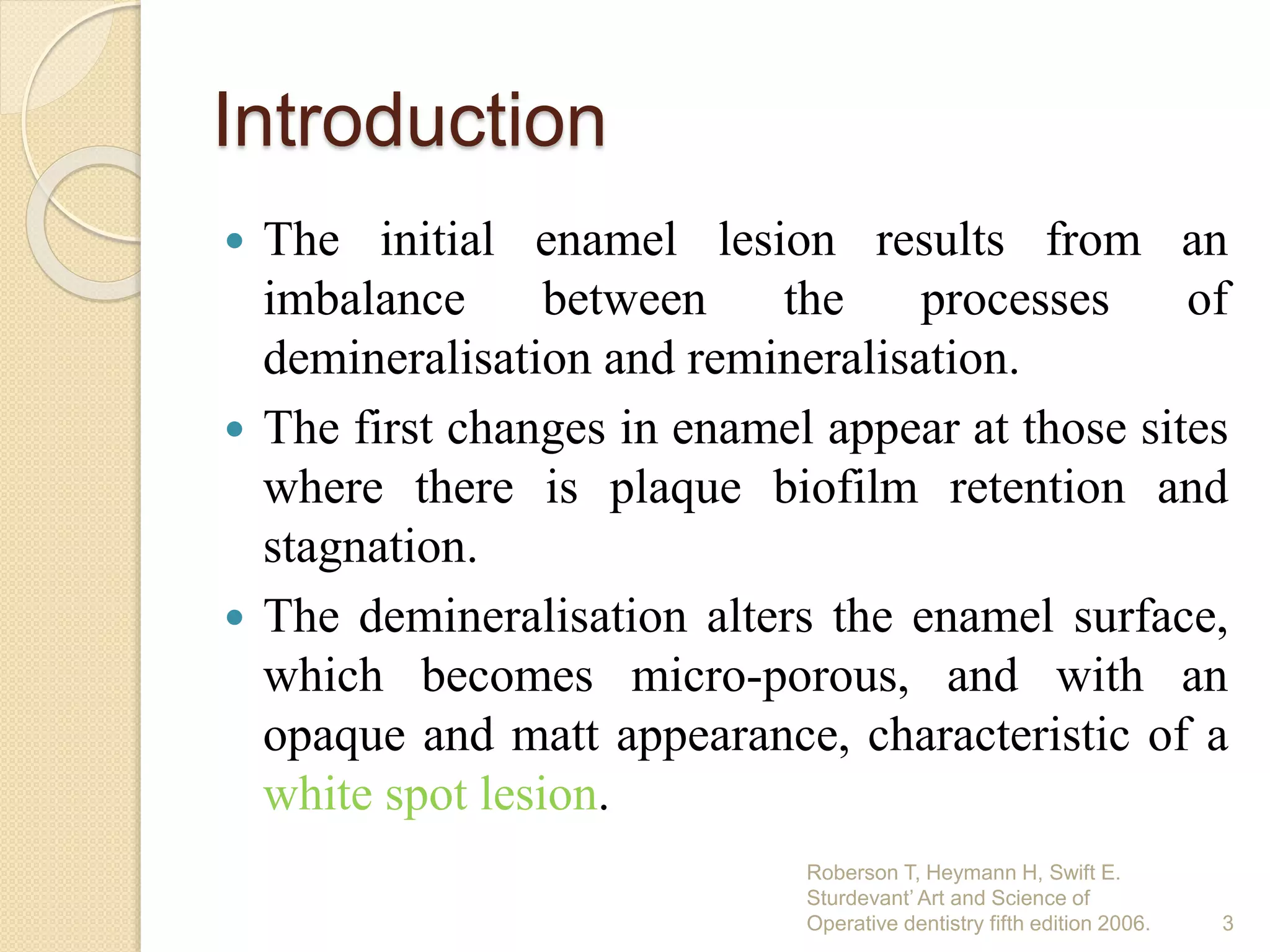 Introduction
 The initial enamel lesion results from an
imbalance between the processes of
demineralisation and remineralisation.
 The first changes in enamel appear at those sites
where there is plaque biofilm retention and
stagnation.
 The demineralisation alters the enamel surface,
which becomes micro-porous, and with an
opaque and matt appearance, characteristic of a
white spot lesion.
Roberson T, Heymann H, Swift E.
Sturdevant’ Art and Science of
Operative dentistry fifth edition 2006. 3
 