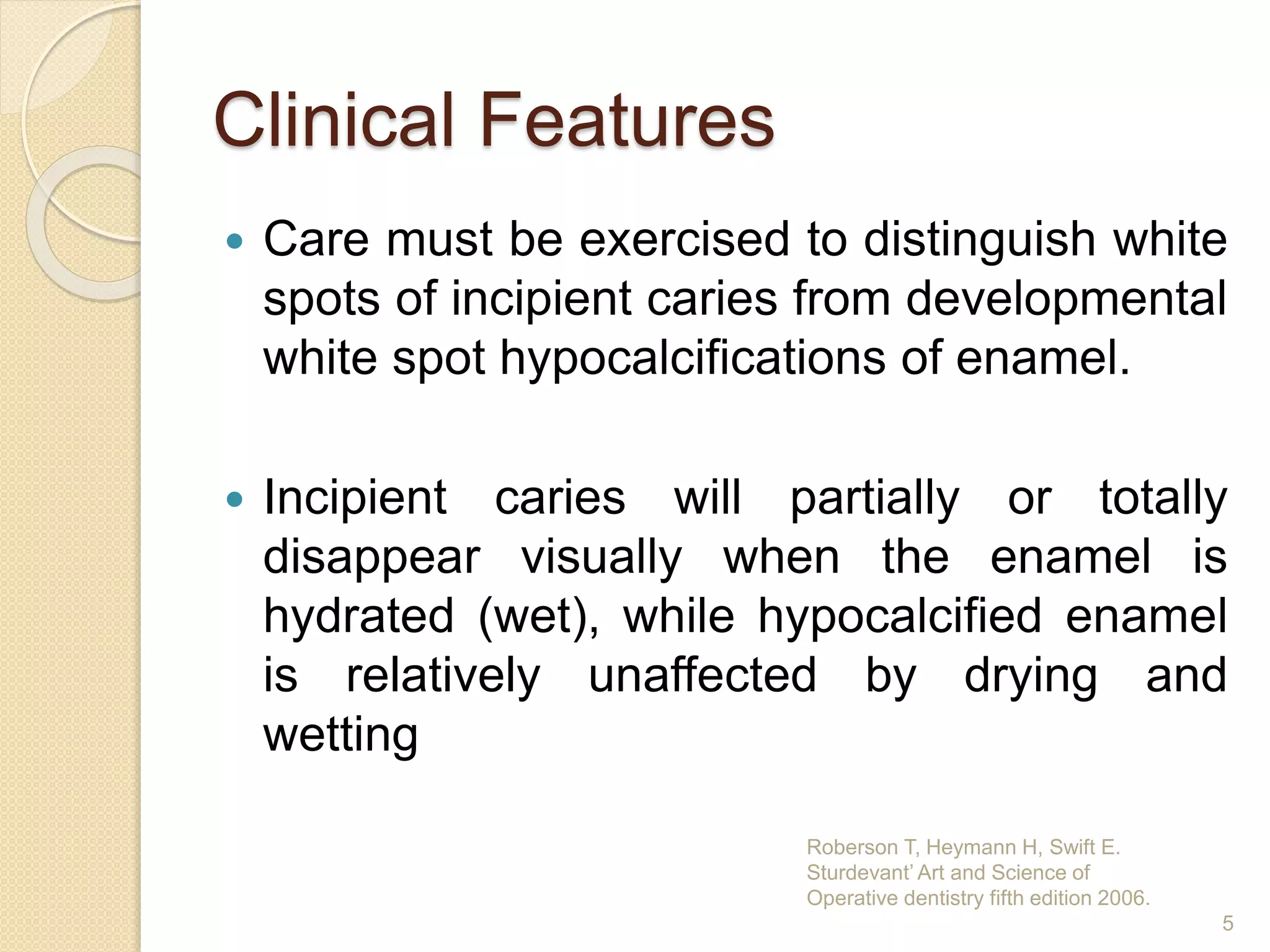 Clinical Features
 Care must be exercised to distinguish white
spots of incipient caries from developmental
white spot hypocalcifications of enamel.
 Incipient caries will partially or totally
disappear visually when the enamel is
hydrated (wet), while hypocalcified enamel
is relatively unaffected by drying and
wetting
Roberson T, Heymann H, Swift E.
Sturdevant’ Art and Science of
Operative dentistry fifth edition 2006.
5
 