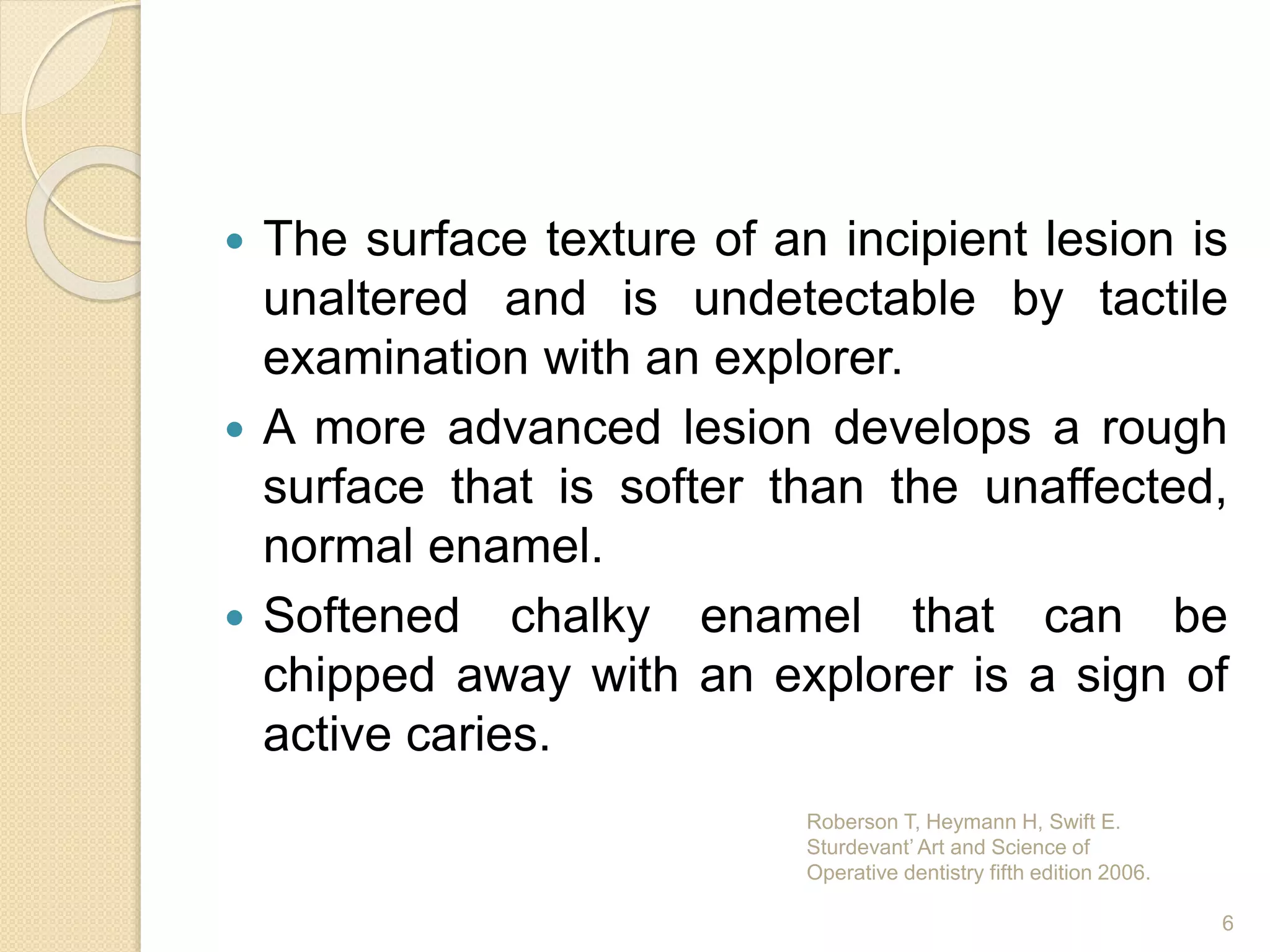  The surface texture of an incipient lesion is
unaltered and is undetectable by tactile
examination with an explorer.
 A more advanced lesion develops a rough
surface that is softer than the unaffected,
normal enamel.
 Softened chalky enamel that can be
chipped away with an explorer is a sign of
active caries.
Roberson T, Heymann H, Swift E.
Sturdevant’ Art and Science of
Operative dentistry fifth edition 2006.
6
 