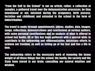 “From the Cell to the School" is not an article, rather, a collection of
samples, a gathered travel over the dehumanization processes, be they
intentioned or not, iniciated during the pregnancy, birth process,
lactation and childhood, and extended to the school in the form of
indoctrination.

The travel is made through appointments, videos, studies, data, images,
songs, reflections, demonstrations and conclusions of various authors,
with some personal contributions and an analysis of what is offered in
school text books. All of this has been gathered with a special wish: to
contribute to the unlearning and rehumanization, necessary efforts to
achieve our freedom, as well as letting go of the fear and live a life in
love.

The unlearning refers to the necessary work of removing the heavy
weight of all those things that the school, the family, the society and the
State have stored in our brain, cancelling our natural intuition and
wisdom.
 