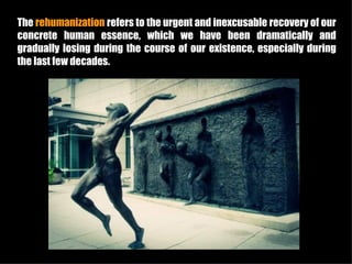 The rehumanization refers to the urgent and inexcusable recovery of our
concrete human essence, which we have been dramatically and
gradually losing during the course of our existence, especially during
the last few decades.
 