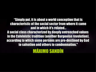 “Simply put, it is about a world conception that is
  characteristic of the social sector from where it came
                  and in which it's related...
A social class characterized by deeply entrenched values
in the Calvinistic tradition (another Burgeoise revolution),
according to which some persons are pre-destined by God
        to salvation and others to condemnation."

                   MÁXIMO SANDÍN
 
