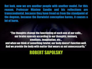 But look, now we are another people with another model. For this
reason, Professor Máximo Sandín and his reflections are
transcendental, because they have freed us from the standpoint of
the dogmas, because the Darwinist conception harms, it causes a
lot of harm.


    “The thoughts change the functioning of each one of our cells...
       our brains operate according to our thoughts, memory,
                     emotions. imagination, etc...
and when we think of something fateful, our body doesn't function well.
And we provide the body with matter that wears us out unnecessarily."

                     ROBERT SAPOLSKY
 