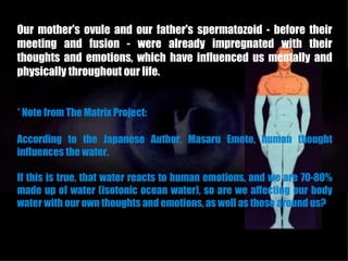 Our mother's ovule and our father's spermatozoid - before their
meeting and fusion - were already impregnated with their
thoughts and emotions, which have influenced us mentally and
physically throughout our life.


* Note from The Matrix Project:

According to the Japanese Author, Masaru Emoto, human thought
influences the water.

If this is true, that water reacts to human emotions, and we are 70-80%
made up of water (isotonic ocean water), so are we affecting our body
water with our own thoughts and emotions, as well as those around us?
 