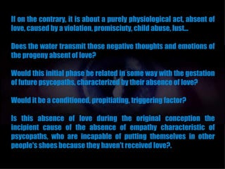 If on the contrary, it is about a purely physiological act, absent of
love, caused by a violation, promisciuty, child abuse, lust...

Does the water transmit those negative thoughts and emotions of
the progeny absent of love?

Would this initial phase be related in some way with the gestation
of future psycopaths, characterized by their absence of love?

Would it be a conditioned, propitiating, triggering factor?

Is this absence of love during the original conception the
incipient cause of the absence of empathy characteristic of
psycopaths, who are incapable of putting themselves in other
people's shoes because they haven't received love?.
 