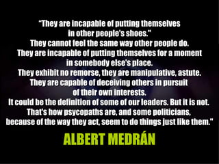 “They are incapable of putting themselves
                    in other people's shoes."
        They cannot feel the same way other people do.
     They are incapable of putting themselves for a moment
                   in somebody else's place.
     They exhibit no remorse, they are manipulative, astute.
        They are capable of deceiving others in pursuit
                      of their own interests.
 It could be the definition of some of our leaders. But it is not.
       That's how psycopaths are, and some politicians,
because of the way they act, seem to do things just like them."

                  ALBERT MEDRÁN
 