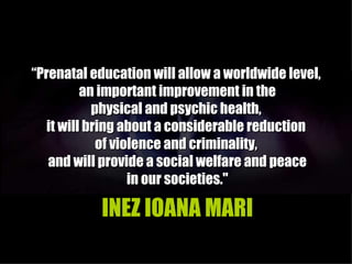 “Prenatal education will allow a worldwide level,
          an important improvement in the
            physical and psychic health,
   it will bring about a considerable reduction
             of violence and criminality,
   and will provide a social welfare and peace
                   in our societies."

           INEZ IOANA MARI
 
