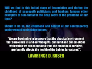 Will we find in this initial stage of fecundation and during the
childhood of psycopath politicians and bankers (among other
examples of sub-humans) the deep roots of the problems of our
time?

Should it be so, the childhood and habitat of our contemporary
society would be decisive factors.

  “We are beginning to be aware that the physical environment
 that surrounds us and our thoughts, our mind and our emotions
   with which we are connected from the moment of our birth,
     profoundly affects the health of the babies (creatures)”.

                  LAWRENCE D. ROSEN
 