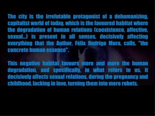 The city is the irrefutable protagonist of a dehumanizing,
capitalist world of today, which is the favoured habitat where
the degradation of human relations (coexistence, affective,
sexual...) is present in all senses, decisively affecting
everything that the Author, Félix Rodrigo Mora, calls, "the
concrete human essence".

This negative habitat favours more and more the human
degradation, and specifically, in what refers to us, it
decisively affects sexual relations, during the pregnancy and
childhood, lacking in love, turning them into mere robots.
 