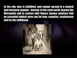 In the city, love is inhibited, and cannot spread in a natural
and harmonic manner. Instead, in the rural world, beyond the
Metropolis and in contact with Nature, human relations find
an essential habitat more apt for love, empathy, coexistence
and for the childhood.
 