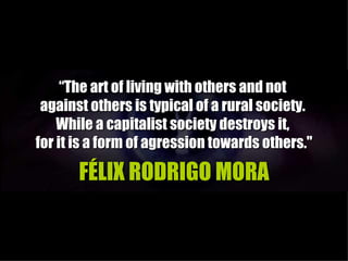 “The art of living with others and not
 against others is typical of a rural society.
    While a capitalist society destroys it,
for it is a form of agression towards others."

       FÉLIX RODRIGO MORA
 