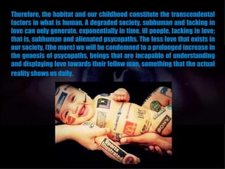 Therefore, the habitat and our childhood constitute the transcendental
factors in what is human. A degraded society, subhuman and lacking in
love can only generate, exponentially in time, ill people, lacking in love;
that is, subhuman and alienated psycopaths. The less love that exists in
our society, (the more) we will be condemned to a prolonged increase in
the genesis of psycopaths, beings that are incapable of understanding
and displaying love towards their fellow man, something that the actual
reality shows us daily.
 