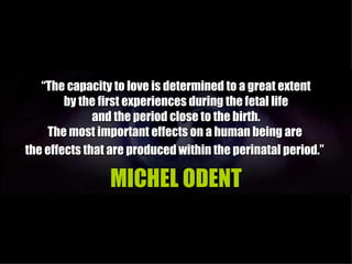 “The capacity to love is determined to a great extent
        by the first experiences during the fetal life
              and the period close to the birth.
    The most important effects on a human being are
the effects that are produced within the perinatal period.”

                MICHEL ODENT
 