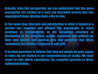 Actually, from this perspective, we can understand that the same
psycopaths are victims of a sick and degraded society that has
engendered them, denying them a life in love.

At the same time, that lack and putrefaction in what is human in a
society has favoured and allowed the psycopaths to reach
positions of responsibility in the pyramidal structure of
domination of the prevailing system, legislated and ordered for
their own benefit and survival, just like parasites that block
completely the citizens's capacity to self-rule.

If we limit ourselves to believe that they act simply for gain, power
or fame, we are limited in our comprehension of reality. We must
resort to that which constitutes the complete genesis of these
subhuman beings.
 