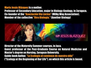 Maria Jesús Blázquez is a mother.
Professor of Secondary Education, major in Biology-Geology, in Zaragoza.
Co-founder of the “Asociación Vía Láctea” (Milky Way Association).
Member of the collective "Otra Biología." (Another Biology)




Director of the Maternity Summer courses, in Jaca.
Guest professor of the Post-Graduate Course on Natural Medicine and
Master's degree on Nursing, Zaragoza University.
Guide-book Author, "La Ecología al comienzo de nuestra vida"
("Ecology at the Beginning of Our Life"), on which this article is based.
 