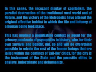 In this sense, the incesant display of capitalism, the
parallel destruction of the traditional rural world and of
Nature, and the victory of the Metropolis have altered the
original affective habitat in which the life and infancy of
a human being took place.

This has implied a propitiating context or agent for the
primary pandemic of psycopaths in history, who, for their
own survival and benefit, did, do and will do everything
possible to refrain the rest of the human beings that are
jailed within the confines of 'jail-lke' cities, for the city is
the instrument of the State and the parasitic elites to
enslave, indoctrinate and dehumanize.
 