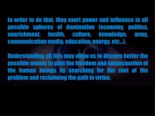 In order to do that, they exert power and influence in all
possible spheres of domination (economy, politics,
nourishment, health, culture, knowledge, army,
communication media, education, energy, etc...).

Understanding all this may allow us to discern better the
possible means to gain the freedom and emancipation of
the human beings by searching for the root of the
problem and reclaiming the path to virtue.
 