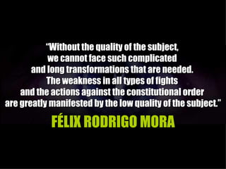 “Without the quality of the subject,
           we cannot face such complicated
       and long transformations that are needed.
           The weakness in all types of fights
    and the actions against the constitutional order
are greatly manifested by the low quality of the subject.”

            FÉLIX RODRIGO MORA
 