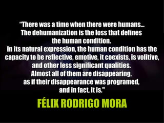 “There was a time when there were humans...
        The dehumanization is the loss that defines
                     the human condition.
 In its natural expression, the human condition has the
capacity to be reflective, emotive, it coexists, is volitive,
            and other less significant qualities.
            Almost all of them are disappearing,
         as if their disappearance was programed,
                        and in fact, it is."

            FÉLIX RODRIGO MORA
 